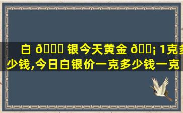 白 💐 银今天黄金 🐡 1克多少钱,今日白银价一克多少钱一克人民币